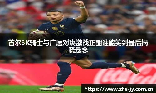 首尔SK骑士与广厦对决激战正酣谁能笑到最后揭晓悬念